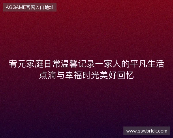 宥元家庭日常温馨记录一家人的平凡生活点滴与幸福时光美好回忆